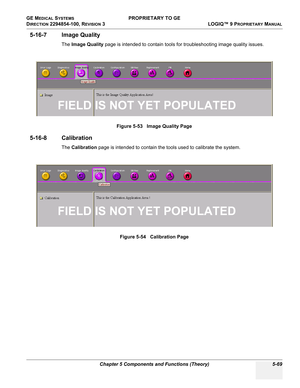 Page 199GE MEDICAL SYSTEMS PROPRIETARY TO GE
D
IRECTION 2294854-100, REVISION 3  LOGIQ™ 9 PROPRIETARYMANUAL 
Chapter 5 Components and Functions (Theory) 5-69
5-16-7 Image Quality
The Image Quality page is intended to contain tools for troubleshooting image quality issues.
5-16-8 Calibration
The Calibration page is intended to contain the tools used to calibrate the system.Figure 5-53   Image Quality Page
Figure 5-54   Calibration Page
FIELD IS NOT YET POPULATED
FIELD IS NOT YET POPULATED 