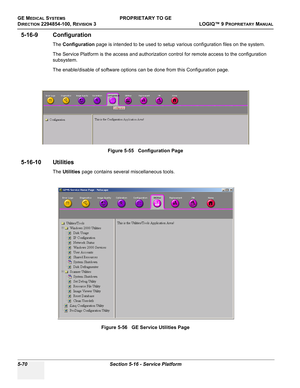 Page 200GE MEDICAL SYSTEMSPROPRIETARY TO GE
D
IRECTION 2294854-100, REVISION 3  LOGIQ™ 9 PROPRIETARYMANUAL   
5-70 Section 5-16 - Service Platform
5-16-9 Configuration
The Configuration page is intended to be used to setup various configuration files on the system.
The Service Platform is the access and authorization control for remote access to the configuration 
subsystem.
The enable/disable of software options can be done from this Configuration page.
5-16-10 Utilities
The Utilities page contains several...