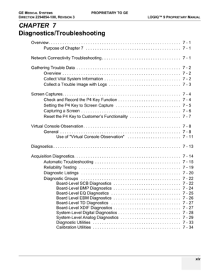 Page 21GE MEDICAL SYSTEMS PROPRIETARY TO GE
D
IRECTION 2294854-100, REVISION 3  LOGIQ™ 9 PROPRIETARYMANUAL 
 xix
CHAPTER  7
Diagnostics/Troubleshooting
Overview. . . . . . . . . . . . . . . . . . . . . . . . . . . . . . . . . . . . . . . . . . . . . . . . . . . . . . . . .   7 - 1
Purpose of Chapter 7  . . . . . . . . . . . . . . . . . . . . . . . . . . . . . . . . . . . . . . . . .   7 - 1
Network Connectivity Troubleshooting . . . . . . . . . . . . . . . . . . . . . . . . . . . . . . . . . .   7 - 1
Gathering...