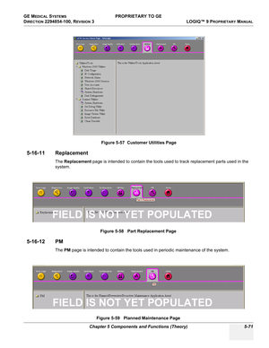 Page 201GE MEDICAL SYSTEMS PROPRIETARY TO GE
D
IRECTION 2294854-100, REVISION 3  LOGIQ™ 9 PROPRIETARYMANUAL 
Chapter 5 Components and Functions (Theory) 5-71
5-16-11 Replacement
The Replacement page is intended to contain the tools used to track replacement parts used in the 
system.
5-16-12 PM
The PM page is intended to contain the tools used in periodic maintenance of the system.
 
Figure 5-57  Customer Utilities Page
Figure 5-58   Part Replacement Page
Figure 5-59   Planned Maintenance Page
FIELD IS NOT YET...