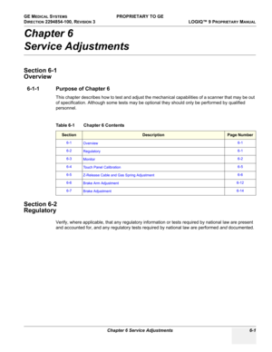 Page 203GE MEDICAL SYSTEMS PROPRIETARY TO GE
D
IRECTION 2294854-100, REVISION 3  LOGIQ™ 9 PROPRIETARYMANUAL 
Chapter 6 Service Adjustments 6-1
Chapter 6
Service Adjustments
Section 6-1
Overview
6-1-1 Purpose of Chapter 6
This chapter describes how to test and adjust the mechanical capabilities of a scanner that may be out 
of specification. Although some tests may be optional they should only be performed by qualified 
personnel.
Section 6-2
Regulatory
Verify, where applicable, that any regulatory information or...