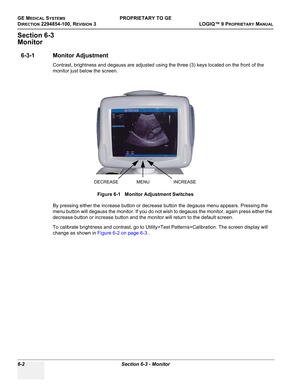 Page 204GE MEDICAL SYSTEMSPROPRIETARY TO GE
D
IRECTION 2294854-100, REVISION 3  LOGIQ™ 9 PROPRIETARYMANUAL   
6-2 Section 6-3 - Monitor
Section 6-3
Monitor
6-3-1 Monitor Adjustment 
Contrast, brightness and degauss are adjusted using the three (3) keys located on the front of the 
monitor just below the screen.
By pressing either the increase button or decrease button the degauss menu appears. Pressing the 
menu button will degauss the monitor. If you do not wish to degauss the monitor, again press either the...