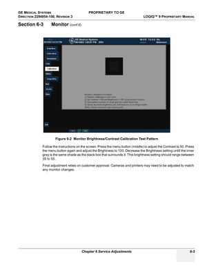 Page 205GE MEDICAL SYSTEMS PROPRIETARY TO GE
D
IRECTION 2294854-100, REVISION 3  LOGIQ™ 9 PROPRIETARYMANUAL 
Chapter 6 Service Adjustments 6-3
Section 6-3      Monitor (cont’d)
Follow the instructions on the screen. Press the menu button (middle) to adjust the Contrast to 50. Press 
the menu button again and adjust the Brightness to 100. Decrease the Brightness setting untill the inner 
gray is the same shade as the black box that surrounds it. This brightness setting should range between 
35 to 55.
Final...