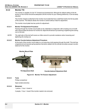 Page 206GE MEDICAL SYSTEMSPROPRIETARY TO GE
D
IRECTION 2294854-100, REVISION 3  LOGIQ™ 9 PROPRIETARYMANUAL   
6-4 Section 6-3 - Monitor
6-3-2 Monitor Tilt 
The monitor is capable of a full 10° forward and backward tilt. Although the default setting of the tilt 
tension on the monitor should be adequate to tilt the monitor for your viewing preference, it can be easily 
adjusted.
The monitor chassis is attached to the monitor mount plate that has a shaft that inserts into the top plate 
of the scanner. This...