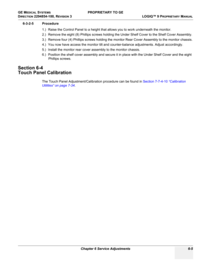 Page 207GE MEDICAL SYSTEMS PROPRIETARY TO GE
D
IRECTION 2294854-100, REVISION 3  LOGIQ™ 9 PROPRIETARYMANUAL 
Chapter 6 Service Adjustments 6-5
6-3-2-5 Procedure
1.) Raise the Control Panel to a height that allows you to work underneath the monitor.
2.) Remove the eight (8) Phillips screws holding the Under Shelf Cover to the Shelf Cover Assembly.
3.) Remove four (4) Phillips screws holding the monitor Rear Cover Assembly to the monitor chassis.
4.) You now have access the monitor tilt and counter-balance...