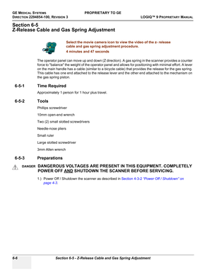 Page 208GE MEDICAL SYSTEMSPROPRIETARY TO GE
D
IRECTION 2294854-100, REVISION 3  LOGIQ™ 9 PROPRIETARYMANUAL   
6-6 Section 6-5 - Z-Release Cable and Gas Spring Adjustment
Section 6-5
Z-Release Cable and Gas Spring Adjustment
The operator panel can move up and down (Z direction). A gas spring in the scanner provides a counter 
force to balance the weight of the operator panel and allows for positioning with minimal effort. A lever 
on the main handle has a cable (similar to a bicycle cable) that provides the...