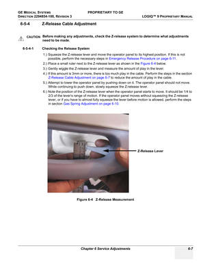 Page 209GE MEDICAL SYSTEMS PROPRIETARY TO GE
D
IRECTION 2294854-100, REVISION 3  LOGIQ™ 9 PROPRIETARYMANUAL 
Chapter 6 Service Adjustments 6-7
6-5-4 Z-Release Cable Adjustment
6-5-4-1 Checking the Release System
1.) Squeeze the Z-release lever and move the operator panel to its highest position. If this is not 
possible, perform the necessary steps in Emergency Release Procedure on page 6-11.
2.) Place a small ruler next to the Z-release lever as shown in the Figure 6-4 below.
3.) Gently wiggle the Z-release...