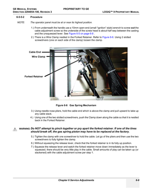 Page 211GE MEDICAL SYSTEMS PROPRIETARY TO GE
D
IRECTION 2294854-100, REVISION 3  LOGIQ™ 9 PROPRIETARYMANUAL 
Chapter 6 Service Adjustments 6-9
6-5-5-2 Procedure
NOTE: The operator panel must be at or near its highest position.
1.) From underneath the handle use a 10mm open-end (small “ignition” style) wrench to screw out the 
cable adjustment screw so the underside of the screw head is about half way between the casting 
and the unsqueezed lever. See Figure 6-5 on page 6-8 .
2.) There is a Wire Clamp nestled in...