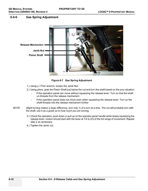 Page 212GE MEDICAL SYSTEMSPROPRIETARY TO GE
D
IRECTION 2294854-100, REVISION 3  LOGIQ™ 9 PROPRIETARYMANUAL   
6-10 Section 6-5 - Z-Release Cable and Gas Spring Adjustment
6-5-6 Gas Spring Adjustment
1.) Using a 17mm wrench, loosen the Jamb Nut.
2.) Using pliers, grab the Piston Shaft just below the nut and turn the shaft based on the your situation:
- If the operation panel can move without squeezing the release lever: Turn so that the shaft 
un-threads from the release mechanism
- If the operation panel does...