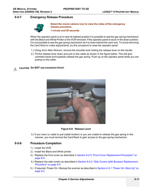 Page 213GE MEDICAL SYSTEMS PROPRIETARY TO GE
D
IRECTION 2294854-100, REVISION 3  LOGIQ™ 9 PROPRIETARYMANUAL 
Chapter 6 Service Adjustments 6-11
6-5-7 Emergency Release Procedure
When the operator panel is at or near its highest position it is possible to see the gas spring mechanism 
with the Black and White Printer or the VCR removed. If the operator panel is stuck in the down position, 
it is not possible to see the gas spring mechanism as it is down behind the card rack. To avoid removing 
the Card Rack to...