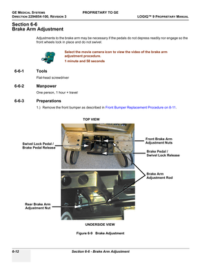 Page 214GE MEDICAL SYSTEMSPROPRIETARY TO GE
D
IRECTION 2294854-100, REVISION 3  LOGIQ™ 9 PROPRIETARYMANUAL   
6-12 Section 6-6 - Brake Arm Adjustment
Section 6-6
Brake Arm Adjustment
Adjustments to the brake arm may be necessary if the pedals do not depress readily nor engage so the 
front wheels lock in place and do not swivel.
6-6-1 Tools
Flat-head screwdriver
6-6-2 Manpower
One person, 1 hour + travel
6-6-3 Preparations
1.) Remove the front bumper as described in Front Bumper Replacement Procedure on 8-11....