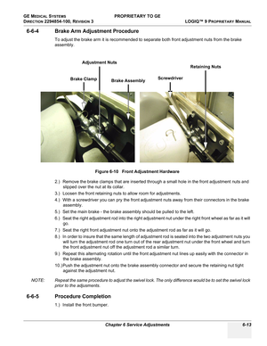 Page 215GE MEDICAL SYSTEMS PROPRIETARY TO GE
D
IRECTION 2294854-100, REVISION 3  LOGIQ™ 9 PROPRIETARYMANUAL 
Chapter 6 Service Adjustments 6-13
6-6-4 Brake Arm Adjustment Procedure
To adjust the brake arm it is recommended to separate both front adjustment nuts from the brake 
assembly.
2.) Remove the brake clamps that are inserted through a small hole in the front adjustment nuts and 
slipped over the nut at its collar.
3.) Loosen the front retaining nuts to allow room for adjustments.
4.) With a screwdriver...