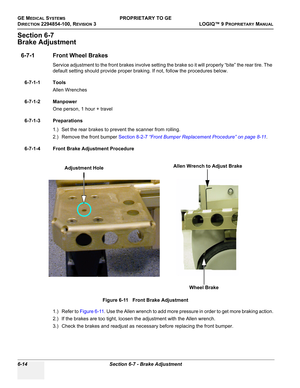 Page 216GE MEDICAL SYSTEMSPROPRIETARY TO GE
D
IRECTION 2294854-100, REVISION 3  LOGIQ™ 9 PROPRIETARYMANUAL   
6-14 Section 6-7 - Brake Adjustment
Section 6-7
Brake Adjustment
6-7-1 Front Wheel Brakes
Service adjustment to the front brakes involve setting the brake so it will properly “bite” the rear tire. The 
default setting should provide proper braking. If not, follow the procedures below.
6-7-1-1 Tools
Allen Wrenches
6-7-1-2 Manpower
One person, 1 hour + travel
6-7-1-3 Preparations
1.) Set the rear brakes to...