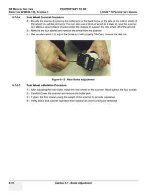 Page 218GE MEDICAL SYSTEMSPROPRIETARY TO GE
D
IRECTION 2294854-100, REVISION 3  LOGIQ™ 9 PROPRIETARYMANUAL   
6-16 Section 6-7 - Brake Adjustment
6-7-2-4 Rear Wheel Removal Procedure
4.) Elevate the scanner by placing the bottle jack on the back frame on the side of the bottom shield of 
the wheel you will be removing. You can also use a block of wood as a lever to raise the scanner 
and place a second block of wood under the chassis to support the rear wheel off of the ground.
5.) Remove the four screws and...