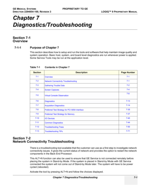 Page 219GE MEDICAL SYSTEMS PROPRIETARY TO GE
D
IRECTION 2294854-100, REVISION 3  LOGIQ™ 9 PROPRIETARYMANUAL 
Chapter 7 Diagnostics/Troubleshooting 7-1
Chapter 7
Diagnostics/Troubleshooting
Section 7-1
Overview
7-1-1 Purpose of Chapter 7
This section describes how to setup and run the tools and software that help maintain image quality and 
system operation. Basic host, system, and board level diagnostics are run whenever power is applied. 
Some Service Tools may be run at the application level.
Section 7-2...