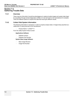 Page 220GE MEDICAL SYSTEMSPROPRIETARY TO GE
D
IRECTION 2294854-100, REVISION 3  LOGIQ™ 9 PROPRIETARYMANUAL   
7-2 Section 7-3 - Gathering Trouble Data
Section 7-3
Gathering Trouble Data
7-3-1 Overview
There may be a time when it would be advantageous to capture trouble images and system data (logs) 
for acquisition through remote diagnostics (InSite) or to be sent back to the manufacturer for analysis. 
There are different options to acquire this data that would give different results. 
7-3-2 Collect Vital...