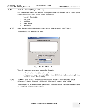 Page 221GE MEDICAL SYSTEMS PROPRIETARY TO GE
D
IRECTION 2294854-100, REVISION 3  LOGIQ™ 9 PROPRIETARYMANUAL 
Chapter 7 Diagnostics/Troubleshooting 7-3
7-3-3 Collect a Trouble Image with Logs
If the system should malfunction, press the Alt-D keys simultaneously. This will collect a screen capture 
of the image monitor, system presets and the following logs:
- Keyboard Shadow Log
- Error Logs
-Crash Log
- Power Supply
-Temperature
NOTE: Power Supply and Temperature logs are not currently being updated by the...