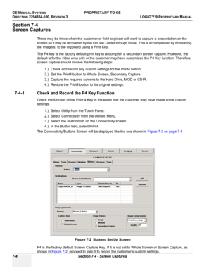 Page 222GE MEDICAL SYSTEMSPROPRIETARY TO GE
D
IRECTION 2294854-100, REVISION 3  LOGIQ™ 9 PROPRIETARYMANUAL   
7-4 Section 7-4 - Screen Captures
Section 7-4
Screen Captures
There may be times when the customer or field engineer will want to capture a presentation on the 
screen so it may be recovered by the OnLine Center through InSite. This is accomplished by first saving 
the image(s) to the clipboard using a Print Key.
The P4 key is the factory default print key to accomplish a secondary screen capture....