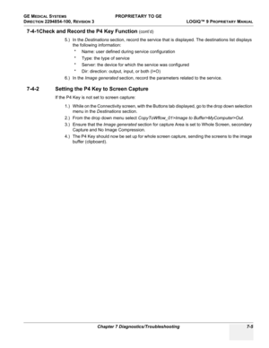 Page 223GE MEDICAL SYSTEMS PROPRIETARY TO GE
D
IRECTION 2294854-100, REVISION 3  LOGIQ™ 9 PROPRIETARYMANUAL 
Chapter 7 Diagnostics/Troubleshooting 7-5
7-4-1Check and Record the P4 Key Function (cont’d)
5.) In the Destinations section, record the service that is displayed. The destinations list displays 
the following information:
* Name: user defined during service configuration
* Type: the type of service
* Server: the device for which the service was configured
* Dir: direction: output, input, or both (I+O)...