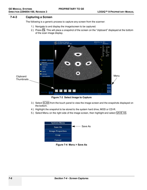 Page 224GE MEDICAL SYSTEMSPROPRIETARY TO GE
D
IRECTION 2294854-100, REVISION 3  LOGIQ™ 9 PROPRIETARYMANUAL   
7-6 Section 7-4 - Screen Captures
7-4-3 Capturing a Screen
The following is a generic process to capture any screen from the scanner:
1.) Navigate to and display the image/screen to be captured.
2.) Press P4
. This will place a snapshot of the screen on the “clipboard” displayed at the bottom 
of the scan image display. 
3.) Select SCAN
 from the touch panel to view the image screen and the snapshots...