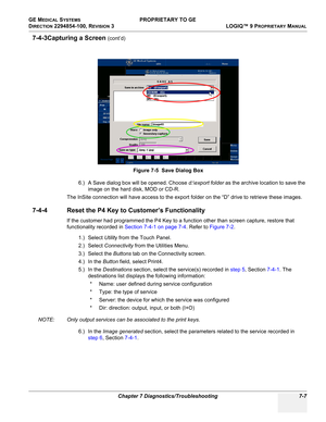 Page 225GE MEDICAL SYSTEMS PROPRIETARY TO GE
D
IRECTION 2294854-100, REVISION 3  LOGIQ™ 9 PROPRIETARYMANUAL 
Chapter 7 Diagnostics/Troubleshooting 7-7
7-4-3Capturing a Screen (cont’d)
6.) A Save dialog box will be opened. Choose d:\export folder as the archive location to save the 
image on the hard disk, MOD or CD-R.
The InSite connection will have access to the export folder on the “D” drive to retrieve these images.
7-4-4 Reset the P4 Key to Customer’s Functionality
If the customer had programmed the P4 Key...