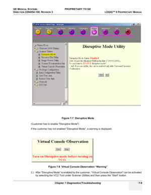 Page 227GE MEDICAL SYSTEMS PROPRIETARY TO GE
D
IRECTION 2294854-100, REVISION 3  LOGIQ™ 9 PROPRIETARYMANUAL 
Chapter 7 Diagnostics/Troubleshooting 7-9
(Customer has to enable Disruptive Mode)
If the customer has not enabled Disruptive Mode, a warning is displayed.
2.) After Disruptive Mode is enabled by the customer, Virtual Console Observation can be activated 
by selecting the VCO Tool under Scanner Utilities and then press the Start button.Figure 7-7  Disruptive Mode
Figure 7-8  Virtual Console Observation...