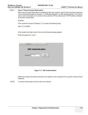 Page 229GE MEDICAL SYSTEMS PROPRIETARY TO GE
D
IRECTION 2294854-100, REVISION 3  LOGIQ™ 9 PROPRIETARYMANUAL 
Chapter 7 Diagnostics/Troubleshooting 7-11
7-5-1-1 Use of Virtual Console Observation
After Virtual Console Observation is established (see prior section), the PC which should be observed, 
can be accessed through any browser, i.e.Netscape Navigator or MS Internet Explorer.You have to 
use an open connection or to connect to the customers PC by entering his TCP/IP address, followed 
by the port number...