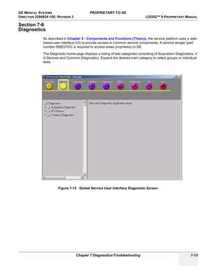 Page 231GE MEDICAL SYSTEMS PROPRIETARY TO GE
D
IRECTION 2294854-100, REVISION 3  LOGIQ™ 9 PROPRIETARYMANUAL 
Chapter 7 Diagnostics/Troubleshooting 7-13
Section 7-6
Diagnostics
As described in Chapter 5 - Components and Functions (Theory), the service platform uses a web-
based user interface (UI) to provide access to common service components. A service dongle (part 
number 066E0703) is required to access areas proprietary to GE.
The Diagnostic home page displays a listing of test categories consisting of...