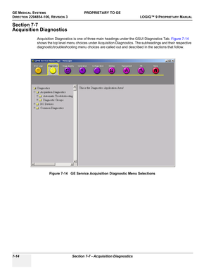 Page 232GE MEDICAL SYSTEMSPROPRIETARY TO GE
D
IRECTION 2294854-100, REVISION 3  LOGIQ™ 9 PROPRIETARYMANUAL   
7-14 Section 7-7 - Acquisition Diagnostics
Section 7-7
Acquisition Diagnostics
Acquisition Diagnostics is one of three main headings under the GSUI Diagnostics Tab. Figure 7-14 
shows the top level menu choices under Acquisition Diagnostics. The subheadings and their respective 
diagnostic/troubleshooting menu choices are called out and described in the sections that follow.
Figure 7-14   GE Service...