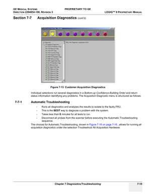 Page 233GE MEDICAL SYSTEMS PROPRIETARY TO GE
D
IRECTION 2294854-100, REVISION 3  LOGIQ™ 9 PROPRIETARYMANUAL 
Chapter 7 Diagnostics/Troubleshooting 7-15
Section 7-7      Acquisition Diagnostics (cont’d)
Individual selections run several diagnostics in a  Bottom-up Confidence-Building Order and return 
status information identifying any problems. The Acquisition Diagnostic menu is structured as follows:
7-7-1 Automatic Troubleshooting 
-  Runs  all diagnostics and analyzes  the results  to isolate to  the  faulty...