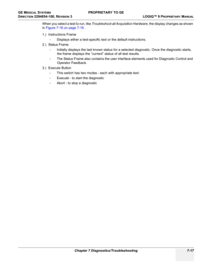 Page 235GE MEDICAL SYSTEMS PROPRIETARY TO GE
D
IRECTION 2294854-100, REVISION 3  LOGIQ™ 9 PROPRIETARYMANUAL 
Chapter 7 Diagnostics/Troubleshooting 7-17
When you select a test to run, like  Troubleshoot all Acquisition Hardware , the display changes as shown 
in  Figure 7-18 on page 7-18  .
1.)  Instructions  Frame
- Displays either a test-specific text or the default instructions.
2.)  Status  Frame
- Initially displays the last known status for a selected diagnostic. Once the diagnostic starts,  the frame...