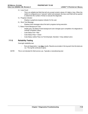 Page 237GE MEDICAL SYSTEMS PROPRIETARY TO GE
D
IRECTION 2294854-100, REVISION 3  LOGIQ™ 9 PROPRIETARYMANUAL 
Chapter 7 Diagnostics/Troubleshooting 7-19
4.)  Loop Count
- This is an editable text field that will only accept numeric values of 4 digits or less. When the  switch is configured as an “execute” switch and pressed, the loop count field will be queried 
to determine the number of times to execute the diagnostic.
5.)  Progress  Indicator
- Displays a graphical progress indicator for the user.
6.)  Short...