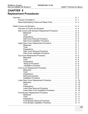 Page 25GE MEDICAL SYSTEMS PROPRIETARY TO GE
D
IRECTION 2294854-100, REVISION 3  LOGIQ™ 9 PROPRIETARYMANUAL 
 xxiii
CHAPTER  8
Replacement Procedures
Overview. . . . . . . . . . . . . . . . . . . . . . . . . . . . . . . . . . . . . . . . . . . . . . . . . . . . . . . . .   8 - 1
Purpose of Chapter 8  . . . . . . . . . . . . . . . . . . . . . . . . . . . . . . . . . . . . . . . . .   8 - 1
Returning/Shipping Probes and Repair Parts  . . . . . . . . . . . . . . . . . . . . . . .   8 - 3
 
Plastic Covers and...