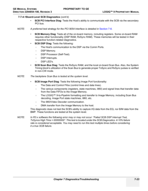 Page 241GE MEDICAL SYSTEMS PROPRIETARY TO GE
D
IRECTION 2294854-100, REVISION 3  LOGIQ™ 9 PROPRIETARYMANUAL 
Chapter 7 Diagnostics/Troubleshooting 7-23
7-7-4-1Board-Level SCB Diagnostics (cont’d)
•SCB PCI Interface Diag: Tests the Host’s ability to communicate with the SCB via the secondary 
PCI bus.
NOTE: A preferred test strategy for the PCI 9054 Interface is detailed in Section 7-8.
•SCB Memory Diag: Tests all of the on-board memory, including registers. Some on-board RAM 
requires other functionality (DSP...