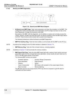 Page 242GE MEDICAL SYSTEMSPROPRIETARY TO GE
D
IRECTION 2294854-100, REVISION 3  LOGIQ™ 9 PROPRIETARYMANUAL   
7-24 Section 7-7 - Acquisition Diagnostics
7-7-4-2 Board-Level BMP Diagnostics
•All Board-Level BMP Diags: Tests vector generation and Scan Bus emulation on the BMP. This 
configuration further tests the SCBs Clock Generation and PCI bridge, but does not rely on the 
Scan Sequencer or Image Port functions of the SCB.
Not tested on the BMP, with this diagnostic, are its abilities to receive and correctly...