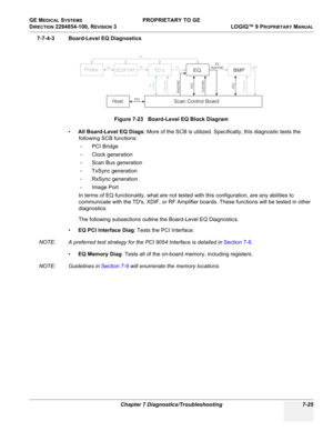 Page 243GE MEDICAL SYSTEMS PROPRIETARY TO GE
D
IRECTION 2294854-100, REVISION 3  LOGIQ™ 9 PROPRIETARYMANUAL 
Chapter 7 Diagnostics/Troubleshooting 7-25
7-7-4-3 Board-Level EQ Diagnostics
•All Board-Level EQ Diags: More of the SCB is utilized. Specifically, this diagnostic tests the 
following SCB functions:
- PCI Bridge
- Clock generation
- Scan Bus generation 
- TxSync generation
- RxSync generation
- Image Port
In terms of EQ functionality, what are not tested with this configuration, are any abilities to...