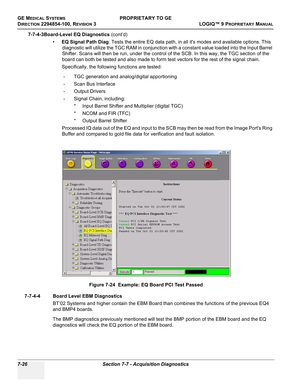 Page 244GE MEDICAL SYSTEMSPROPRIETARY TO GE
D
IRECTION 2294854-100, REVISION 3  LOGIQ™ 9 PROPRIETARYMANUAL   
7-26 Section 7-7 - Acquisition Diagnostics
7-7-4-3Board-Level EQ Diagnostics (cont’d)
•EQ Signal Path Diag: Tests the entire EQ data path, in all its modes and available options. This 
diagnostic will utilize the TGC RAM in conjunction with a constant value loaded into the Input Barrel 
Shifter. Scans will then be run, under the control of the SCB. In this way, the TGC section of the 
board can both be...