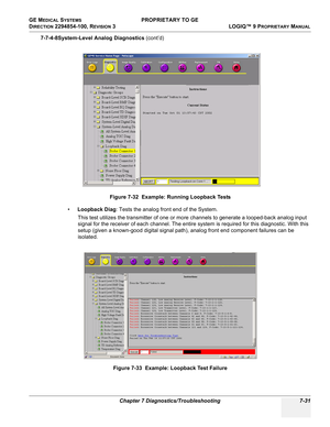 Page 249GE MEDICAL SYSTEMS PROPRIETARY TO GE
D
IRECTION 2294854-100, REVISION 3  LOGIQ™ 9 PROPRIETARYMANUAL 
Chapter 7 Diagnostics/Troubleshooting 7-31
7-7-4-8System-Level Analog Diagnostics (cont’d)
•Loopback Diag: Tests the analog front end of the System.
This test utilizes the transmitter of one or more channels to generate a looped-back analog input 
signal for the receiver of each channel. The entire system is required for this diagnostic. With this 
setup (given a known-good digital signal path), analog...