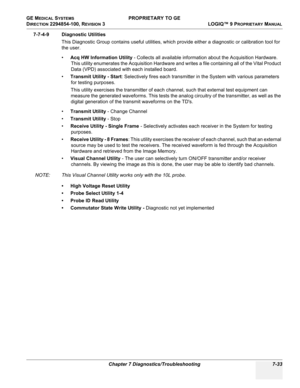 Page 251GE MEDICAL SYSTEMS PROPRIETARY TO GE
D
IRECTION 2294854-100, REVISION 3  LOGIQ™ 9 PROPRIETARYMANUAL 
Chapter 7 Diagnostics/Troubleshooting 7-33
7-7-4-9 Diagnostic Utilities
This Diagnostic Group contains useful utilities, which provide either a diagnostic or calibration tool for 
the user.
•Acq HW Information Utility - Collects all available information about the Acquisition Hardware. 
This utility enumerates the Acquisition Hardware and writes a file containing all of the Vital Product 
Data (VPD)...