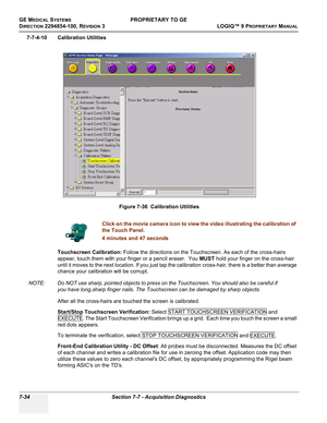 Page 252GE MEDICAL SYSTEMSPROPRIETARY TO GE
D
IRECTION 2294854-100, REVISION 3  LOGIQ™ 9 PROPRIETARYMANUAL   
7-34 Section 7-7 - Acquisition Diagnostics
7-7-4-10 Calibration Utilities
Touchscreen Calibration: Follow the directions on the Touchscreen. As each of the cross-hairs 
appear, touch them with your finger or a pencil eraser.  You MUST hold your finger on the cross-hair 
until it moves to the next location. If you just tap the calibration cross-hair, there is a better than average 
chance your calibration...