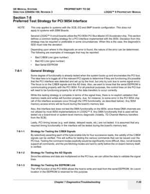 Page 253GE MEDICAL SYSTEMS PROPRIETARY TO GE
D
IRECTION 2294854-100, REVISION 3  LOGIQ™ 9 PROPRIETARYMANUAL 
Chapter 7 Diagnostics/Troubleshooting 7-35
Section 7-8
Preferred Test Strategy for PCI 9054 Interface
NOTE: This only applies to systems with the SCB, EQ and BMP boards configuration. This does not 
apply to systems with EBM Boards.
Several LOGIQ™ 9 circuit boards utilize the PCI 9054 PCI Bus Master I/O Accelerator chip. This section 
defines a common testing strategy for a PCI interface implemented with...