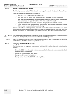 Page 254GE MEDICAL SYSTEMSPROPRIETARY TO GE
D
IRECTION 2294854-100, REVISION 3  LOGIQ™ 9 PROPRIETARYMANUAL   
7-36 Section 7-8 - Preferred Test Strategy for PCI 9054 Interface
7-8-2 The PCI Interface Test Details
The following accesses to the VPD functionality must be performed with Configuration Reads/Writes.
Given the reserved diagnostic location in the VPD:
1.) Write the Lword 0x7856 3412 to the VPD location. 
2.) Next, read back the entire Lword, and note its value, even if its not what was written.
3.) Now,...