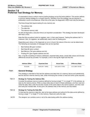 Page 255GE MEDICAL SYSTEMS PROPRIETARY TO GE
D
IRECTION 2294854-100, REVISION 3  LOGIQ™ 9 PROPRIETARYMANUAL 
Chapter 7 Diagnostics/Troubleshooting 7-37
Section 7-9
Preferred Test Strategy for Memory
It is desirable to have a uniform memory testing strategy across the entire platform. This section defines 
a common testing strategy for on-board memory. Deviation from this strategy may be required or 
preferable in some circumstances. When this is the case, the diagnostics SDD must note the deviation.
The three...