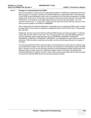 Page 257GE MEDICAL SYSTEMS PROPRIETARY TO GE
D
IRECTION 2294854-100, REVISION 3  LOGIQ™ 9 PROPRIETARYMANUAL 
Chapter 7 Diagnostics/Troubleshooting 7-39
7-9-1-5 Strategy for Testing Multiple-Part RAMs
Special consideration must be paid to the data patterns written to a RAM that is implemented with more 
than one parts. For example, consider a 32-bit wide RAM that is implemented with 8 4-bit wide parts. 
For this RAM, the test data pattern width must be considered to be 4 bits wide and repeated on all eight...