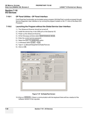 Page 258GE MEDICAL SYSTEMSPROPRIETARY TO GE
D
IRECTION 2294854-100, REVISION 3  LOGIQ™ 9 PROPRIETARYMANUAL   
7-40 Section 7-10 - I/O Devices
Section 7-10
I/O Devices
7-10-1 OP Panel Utilities - OP Panel Interface
Front Panel key functionality can be tested using a program (ScFpApiTest) currently accessed through 
Service Diagnostic User Interface or by running the program located on the “C” drive of the Back End 
Processor.
7-10-2 Launching the Program without the Global Service User Interface
1.) The...