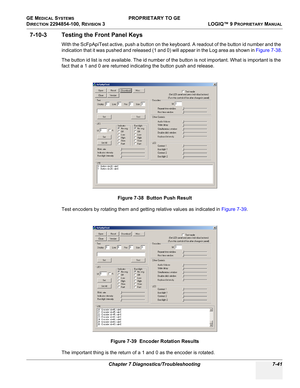 Page 259GE MEDICAL SYSTEMS PROPRIETARY TO GE
D
IRECTION 2294854-100, REVISION 3  LOGIQ™ 9 PROPRIETARYMANUAL 
Chapter 7 Diagnostics/Troubleshooting 7-41
7-10-3 Testing the Front Panel Keys
With the ScFpApiTest active, push a button on the keyboard. A readout of the button id number and the 
indication that it was pushed and released (1 and 0) will appear in the Log area as shown in Figure 7-38.
The button id list is not available. The id number of the button is not important. What is important is the 
fact that a...