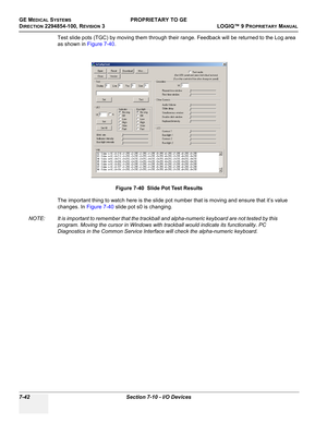 Page 260GE MEDICAL SYSTEMSPROPRIETARY TO GE
D
IRECTION 2294854-100, REVISION 3  LOGIQ™ 9 PROPRIETARYMANUAL   
7-42 Section 7-10 - I/O Devices
Test slide pots (TGC) by moving them through their range. Feedback will be returned to the Log area 
as shown in Figure 7-40.
The important thing to watch here is the slide pot number that is moving and ensure that it’s value 
changes. In Figure 7-40 slide pot s0 is changing.
NOTE: It is important to remember that the trackball and alpha-numeric keyboard are not tested by...