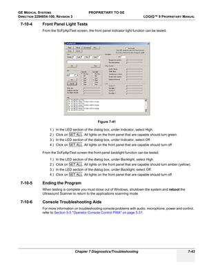 Page 261GE MEDICAL SYSTEMS PROPRIETARY TO GE
D
IRECTION 2294854-100, REVISION 3  LOGIQ™ 9 PROPRIETARYMANUAL 
Chapter 7 Diagnostics/Troubleshooting 7-43
7-10-4 Front Panel Light Tests
From the ScFpApiTest screen, the front panel indicator light function can be tested.
1.) In the LED section of the dialog box, under Indicator, select High. 
2.) Click on SET ALL
. All lights on the front panel that are capable should turn green.
3.) In the LED section of the dialog box, under Indicator, select Off.
4.) Click on SET...