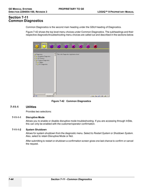 Page 262GE MEDICAL SYSTEMSPROPRIETARY TO GE
D
IRECTION 2294854-100, REVISION 3  LOGIQ™ 9 PROPRIETARYMANUAL   
7-44 Section 7-11 - Common Diagnostics
Section 7-11
Common Diagnostics
Common Diagnostics is the second main heading under the GSUI heading of Diagnostics.
Figure 7-42 shows the top level menu choices under Common Diagnostics. The subheadings and their 
respective diagnostic/troubleshooting menu choices are called out and described in the sections below.
7-11-1 Utilities
Provides two selections:
7-11-1-1...