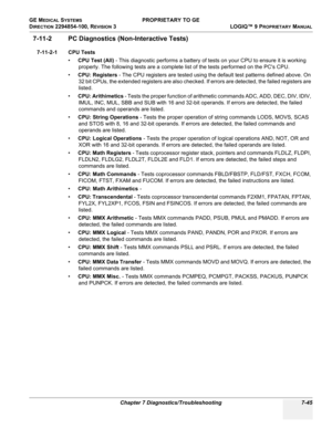 Page 263GE MEDICAL SYSTEMS PROPRIETARY TO GE
D
IRECTION 2294854-100, REVISION 3  LOGIQ™ 9 PROPRIETARYMANUAL 
Chapter 7 Diagnostics/Troubleshooting 7-45
7-11-2 PC Diagnostics (Non-Interactive Tests)
7-11-2-1 CPU Tests
•CPU Test (All) - This diagnostic performs a battery of tests on your CPU to ensure it is working 
properly. The following tests are a complete list of the tests performed on the PCs CPU. 
•CPU: Registers - The CPU registers are tested using the default test patterns defined above. On 
32 bit CPUs,...